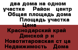 два дома на одном участке  › Район ­ центр › Общая площадь дома ­ 140 › Площадь участка ­ 13 › Цена ­ 4 450 000 - Краснодарский край, Динской р-н, Новотитаровская ст-ца Недвижимость » Дома, коттеджи, дачи продажа   